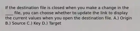 If the destination file is closed when you make a change in the ____ file, you can choose whether to update the link to display the current values when you open the destination file. A.) Origin B.) Source C.) Key D.) Target