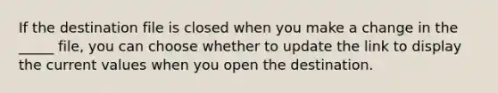 If the destination file is closed when you make a change in the _____ file, you can choose whether to update the link to display the current values when you open the destination.