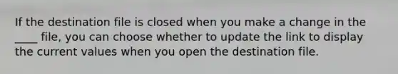 If the destination file is closed when you make a change in the ____ file, you can choose whether to update the link to display the current values when you open the destination file.