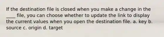 If the destination file is closed when you make a change in the ____ file, you can choose whether to update the link to display the current values when you open the destination file. a. key b. source c. origin d. target