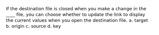 If the destination file is closed when you make a change in the ____ file, you can choose whether to update the link to display the current values when you open the destination file. a. target b. origin c. source d. key