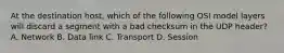 At the destination host, which of the following OSI model layers will discard a segment with a bad checksum in the UDP header? A. Network B. Data link C. Transport D. Session