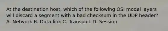 At the destination host, which of the following OSI model layers will discard a segment with a bad checksum in the UDP header? A. Network B. Data link C. Transport D. Session