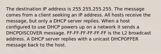 The destination IP address is 255.255.255.255. The message comes from a client seeking an IP address. All hosts receive the message, but only a DHCP server replies. When a host configured to use DHCP powers up on a network it sends a DHCPDISCOVER message. FF-FF-FF-FF-FF-FF is the L2 broadcast address. A DHCP server replies with a unicast DHCPOFFER message back to the host.