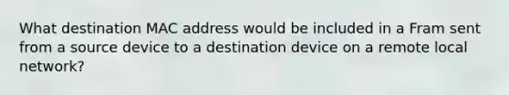 What destination MAC address would be included in a Fram sent from a source device to a destination device on a remote local network?