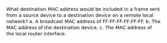 What destination MAC address would be included in a frame sent from a source device to a destination device on a remote local network? a. A broadcast MAC address of FF-FF-FF-FF-FF-FF. b. The MAC address of the destination device. c. The MAC address of the local router interface.