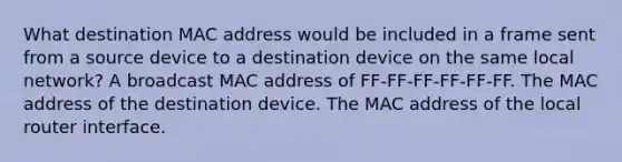 What destination MAC address would be included in a frame sent from a source device to a destination device on the same local network? A broadcast MAC address of FF-FF-FF-FF-FF-FF. The MAC address of the destination device. The MAC address of the local router interface.