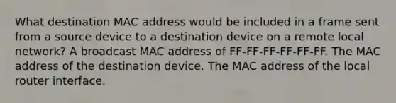 What destination MAC address would be included in a frame sent from a source device to a destination device on a remote local network? A broadcast MAC address of FF-FF-FF-FF-FF-FF. The MAC address of the destination device. The MAC address of the local router interface.