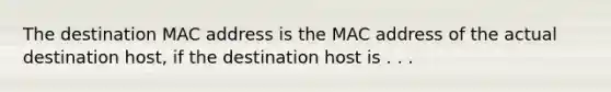 The destination MAC address is the MAC address of the actual destination host, if the destination host is . . .