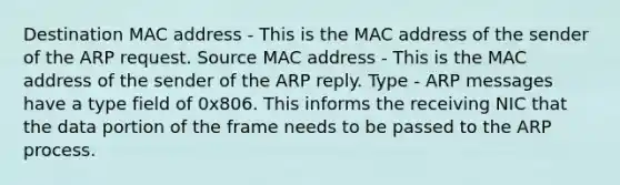 Destination MAC address - This is the MAC address of the sender of the ARP request. Source MAC address - This is the MAC address of the sender of the ARP reply. Type - ARP messages have a type field of 0x806. This informs the receiving NIC that the data portion of the frame needs to be passed to the ARP process.