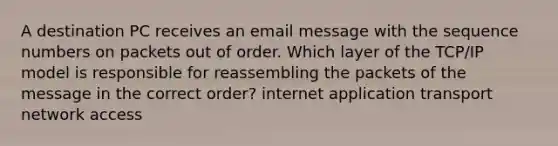 A destination PC receives an email message with the sequence numbers on packets out of order. Which layer of the TCP/IP model is responsible for reassembling the packets of the message in the correct order? internet application transport network access