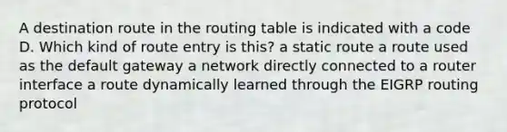 A destination route in the routing table is indicated with a code D. Which kind of route entry is this? a static route a route used as the default gateway a network directly connected to a router interface a route dynamically learned through the EIGRP routing protocol