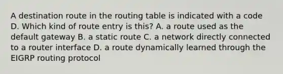 A destination route in the routing table is indicated with a code D. Which kind of route entry is this? A. a route used as the default gateway B. a static route C. a network directly connected to a router interface D. a route dynamically learned through the EIGRP routing protocol