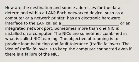 How are the destination and source addresses for the data determined within a LAN? Each networked device, such as a computer or a network printer, has an electronic hardware interface to the LAN called a _____________________________ or an integrated network port. Sometimes more than one NIC is installed on a computer. The NICs are sometimes combined in what is called NIC teaming. The objective of teaming is to provide load balancing and fault tolerance (traffic failover). The idea of traffic failover is to keep the computer connected even if there is a failure of the NIC.