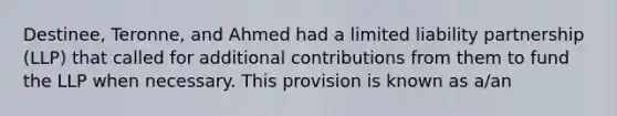 Destinee, Teronne, and Ahmed had a limited liability partnership (LLP) that called for additional contributions from them to fund the LLP when necessary. This provision is known as a/an