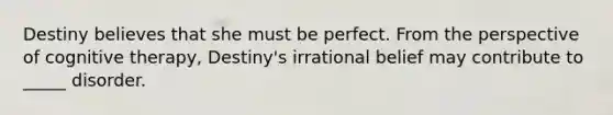 Destiny believes that she must be perfect. From the perspective of cognitive therapy, Destiny's irrational belief may contribute to _____ disorder.