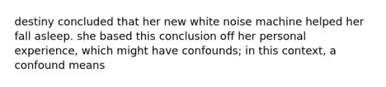 destiny concluded that her new white noise machine helped her fall asleep. she based this conclusion off her personal experience, which might have confounds; in this context, a confound means