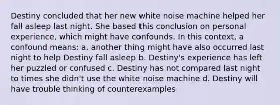 Destiny concluded that her new white noise machine helped her fall asleep last night. She based this conclusion on personal experience, which might have confounds. In this context, a confound means: a. another thing might have also occurred last night to help Destiny fall asleep b. Destiny's experience has left her puzzled or confused c. Destiny has not compared last night to times she didn't use the white noise machine d. Destiny will have trouble thinking of counterexamples