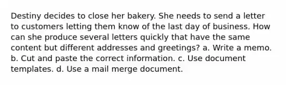 Destiny decides to close her bakery. She needs to send a letter to customers letting them know of the last day of business. How can she produce several letters quickly that have the same content but different addresses and greetings? a. Write a memo. b. Cut and paste the correct information. c. Use document templates. d. Use a mail merge document.