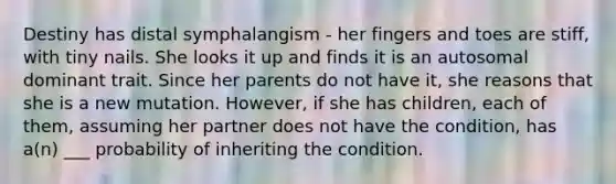 Destiny has distal symphalangism - her fingers and toes are stiff, with tiny nails. She looks it up and finds it is an autosomal dominant trait. Since her parents do not have it, she reasons that she is a new mutation. However, if she has children, each of them, assuming her partner does not have the condition, has a(n) ___ probability of inheriting the condition.