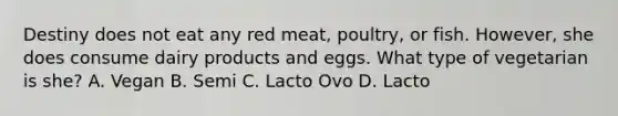 Destiny does not eat any red meat, poultry, or fish. However, she does consume dairy products and eggs. What type of vegetarian is she? A. Vegan B. Semi C. Lacto Ovo D. Lacto