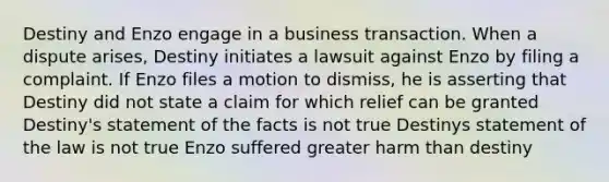 Destiny and Enzo engage in a business transaction. When a dispute arises, Destiny initiates a lawsuit against Enzo by filing a complaint. If Enzo files a motion to dismiss, he is asserting that​ Destiny did not state a claim for which relief can be granted Destiny's statement of the facts is not true Destinys statement of the law is not true Enzo suffered greater harm than destiny