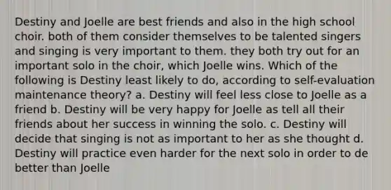 Destiny and Joelle are best friends and also in the high school choir. both of them consider themselves to be talented singers and singing is very important to them. they both try out for an important solo in the choir, which Joelle wins. Which of the following is Destiny least likely to do, according to self-evaluation maintenance theory? a. Destiny will feel less close to Joelle as a friend b. Destiny will be very happy for Joelle as tell all their friends about her success in winning the solo. c. Destiny will decide that singing is not as important to her as she thought d. Destiny will practice even harder for the next solo in order to de better than Joelle