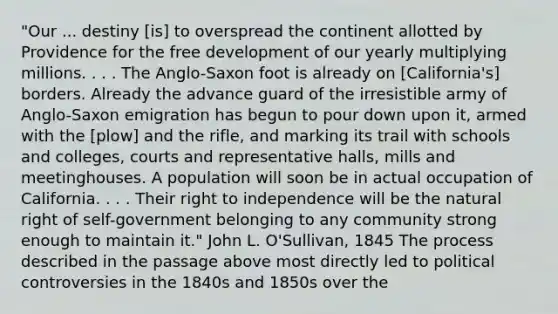 "Our ... destiny [is] to overspread the continent allotted by Providence for the free development of our yearly multiplying millions. . . . The Anglo-Saxon foot is already on [California's] borders. Already the advance guard of the irresistible army of Anglo-Saxon emigration has begun to pour down upon it, armed with the [plow] and the rifle, and marking its trail with schools and colleges, courts and representative halls, mills and meetinghouses. A population will soon be in actual occupation of California. . . . Their right to independence will be the natural right of self-government belonging to any community strong enough to maintain it." John L. O'Sullivan, 1845 The process described in the passage above most directly led to political controversies in the 1840s and 1850s over the