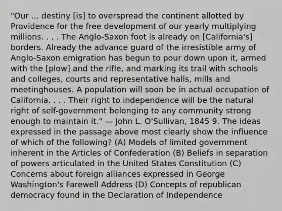 "Our ... destiny [is] to overspread the continent allotted by Providence for the free development of our yearly multiplying millions. . . . The Anglo-Saxon foot is already on [California's] borders. Already the advance guard of the irresistible army of Anglo-Saxon emigration has begun to pour down upon it, armed with the [plow] and the rifle, and marking its trail with schools and colleges, courts and representative halls, mills and meetinghouses. A population will soon be in actual occupation of California. . . . Their right to independence will be the natural right of self-government belonging to any community strong enough to maintain it." — John L. O'Sullivan, 1845 9. The ideas expressed in the passage above most clearly show the influence of which of the following? (A) Models of limited government inherent in the Articles of Confederation (B) Beliefs in separation of powers articulated in the United States Constitution (C) Concerns about foreign alliances expressed in George Washington's Farewell Address (D) Concepts of republican democracy found in the Declaration of Independence