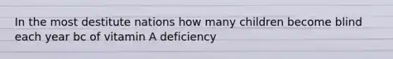 In the most destitute nations how many children become blind each year bc of vitamin A deficiency