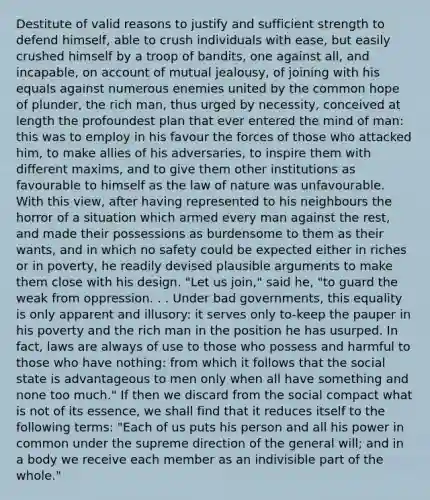 Destitute of valid reasons to justify and sufficient strength to defend himself, able to crush individuals with ease, but easily crushed himself by a troop of bandits, one against all, and incapable, on account of mutual jealousy, of joining with his equals against numerous enemies united by the common hope of plunder, the rich man, thus urged by necessity, conceived at length the profoundest plan that ever entered the mind of man: this was to employ in his favour the forces of those who attacked him, to make allies of his adversaries, to inspire them with different maxims, and to give them other institutions as favourable to himself as the law of nature was unfavourable. With this view, after having represented to his neighbours the horror of a situation which armed every man against the rest, and made their possessions as burdensome to them as their wants, and in which no safety could be expected either in riches or in poverty, he readily devised plausible arguments to make them close with his design. "Let us join," said he, "to guard the weak from oppression. . . Under bad governments, this equality is only apparent and illusory: it serves only to-keep the pauper in his poverty and the rich man in the position he has usurped. In fact, laws are always of use to those who possess and harmful to those who have nothing: from which it follows that the social state is advantageous to men only when all have something and none too much." If then we discard from the social compact what is not of its essence, we shall find that it reduces itself to the following terms: "Each of us puts his person and all his power in common under the supreme direction of the general will; and in a body we receive each member as an indivisible part of the whole."