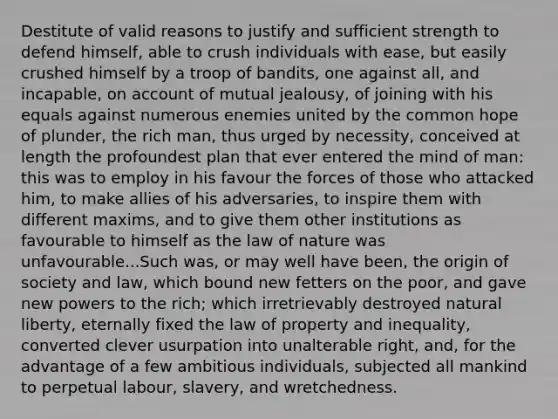 Destitute of valid reasons to justify and sufficient strength to defend himself, able to crush individuals with ease, but easily crushed himself by a troop of bandits, one against all, and incapable, on account of mutual jealousy, of joining with his equals against numerous enemies united by the common hope of plunder, the rich man, thus urged by necessity, conceived at length the profoundest plan that ever entered the mind of man: this was to employ in his favour the forces of those who attacked him, to make allies of his adversaries, to inspire them with different maxims, and to give them other institutions as favourable to himself as the law of nature was unfavourable...Such was, or may well have been, the origin of society and law, which bound new fetters on the poor, and gave new powers to the rich; which irretrievably destroyed natural liberty, eternally fixed the law of property and inequality, converted clever usurpation into unalterable right, and, for the advantage of a few ambitious individuals, subjected all mankind to perpetual labour, slavery, and wretchedness.