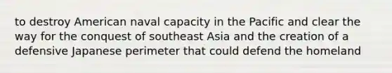 to destroy American naval capacity in the Pacific and clear the way for the conquest of southeast Asia and the creation of a defensive Japanese perimeter that could defend the homeland