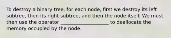 To destroy a binary tree, for each node, first we destroy its left subtree, then its right subtree, and then the node itself. We must then use the operator ____________________ to deallocate the memory occupied by the node.