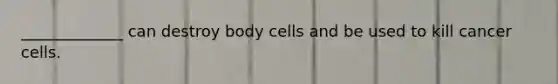 _____________ can destroy body cells and be used to kill cancer cells.