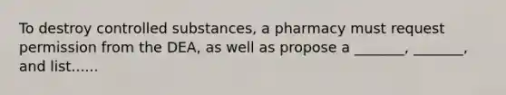 To destroy controlled substances, a pharmacy must request permission from the DEA, as well as propose a _______, _______, and list......