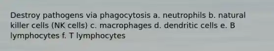 Destroy pathogens via phagocytosis a. neutrophils b. natural killer cells (NK cells) c. macrophages d. dendritic cells e. B lymphocytes f. T lymphocytes