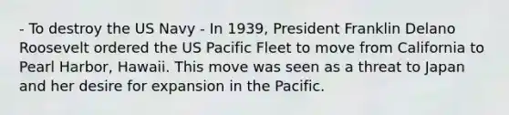 - To destroy the US Navy - In 1939, President Franklin Delano Roosevelt ordered the US Pacific Fleet to move from California to Pearl Harbor, Hawaii. This move was seen as a threat to Japan and her desire for expansion in the Pacific.