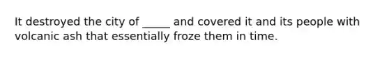 It destroyed the city of _____ and covered it and its people with volcanic ash that essentially froze them in time.