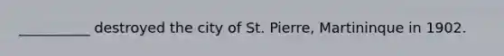 __________ destroyed the city of St. Pierre, Martininque in 1902.