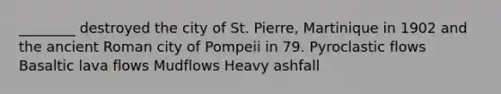 ________ destroyed the city of St. Pierre, Martinique in 1902 and the ancient Roman city of Pompeii in 79. Pyroclastic flows Basaltic lava flows Mudflows Heavy ashfall