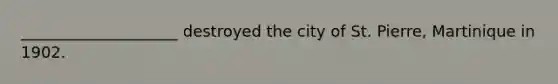 ____________________ destroyed the city of St. Pierre, Martinique in 1902.