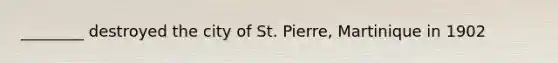 ________ destroyed the city of St. Pierre, Martinique in 1902