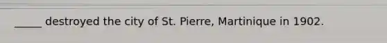 _____ destroyed the city of St. Pierre, Martinique in 1902.