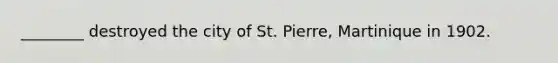 ________ destroyed the city of St. Pierre, Martinique in 1902.