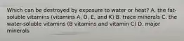 Which can be destroyed by exposure to water or heat? A. the fat-soluble vitamins (vitamins A, D, E, and K) B. trace minerals C. the water-soluble vitamins (B vitamins and vitamin C) D. major minerals