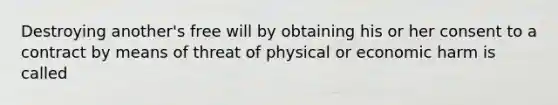 Destroying another's free will by obtaining his or her consent to a contract by means of threat of physical or economic harm is called