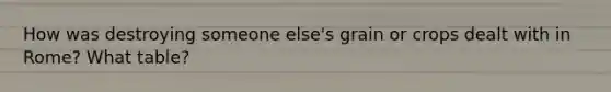 How was destroying someone else's grain or crops dealt with in Rome? What table?