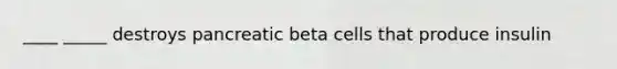 ____ _____ destroys pancreatic beta cells that produce insulin