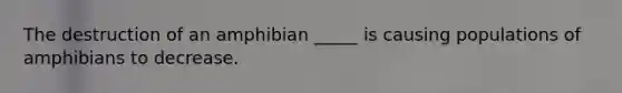 The destruction of an amphibian _____ is causing populations of amphibians to decrease.